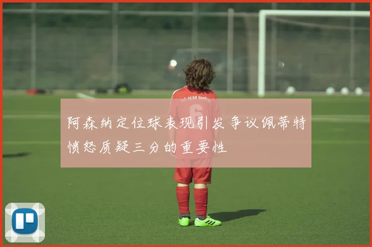 阿森纳定位球表现引发争议佩蒂特愤怒质疑三分的重要性