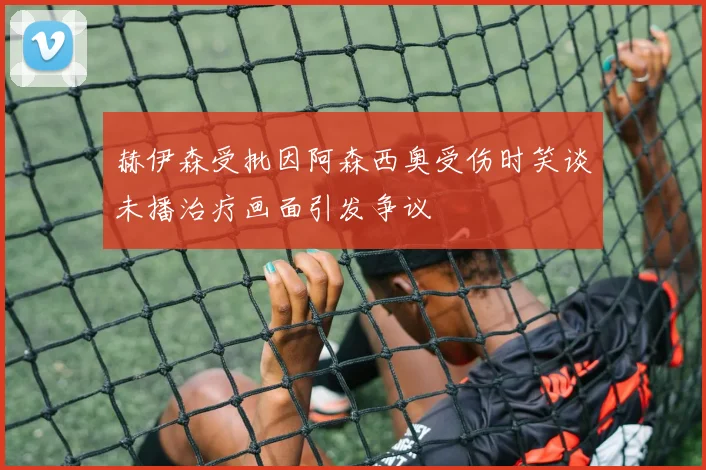 赫伊森受批因阿森西奥受伤时笑谈未播治疗画面引发争议