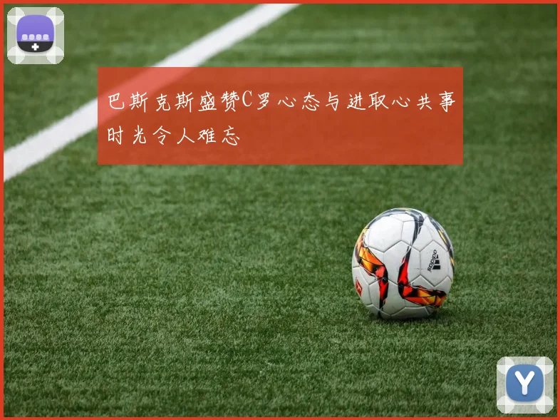 巴斯克斯盛赞C罗心态与进取心共事时光令人难忘