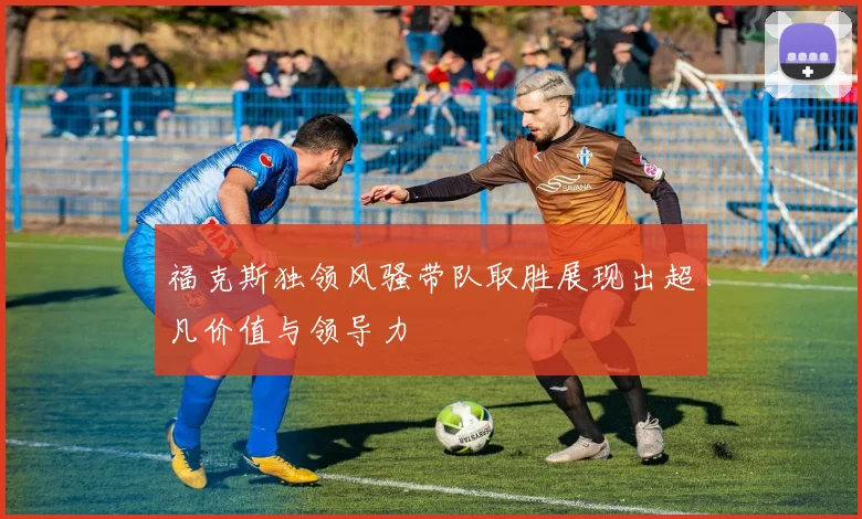 福克斯独领风骚带队取胜展现出超凡价值与领导力