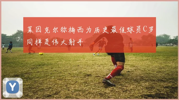 莱因克尔称梅西为历史最佳球员C罗同样是伟大射手
